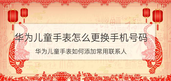 华为儿童手表怎么更换手机号码 华为儿童手表如何添加常用联系人？